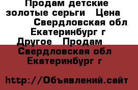 Продам детские золотые серьги › Цена ­ 2 500 - Свердловская обл., Екатеринбург г. Другое » Продам   . Свердловская обл.,Екатеринбург г.